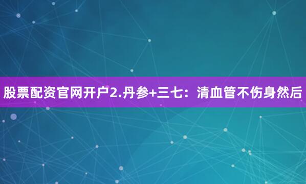 股票配资官网开户2.丹参+三七：清血管不伤身然后