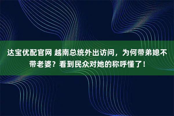 达宝优配官网 越南总统外出访问，为何带弟媳不带老婆？看到民众对她的称呼懂了！