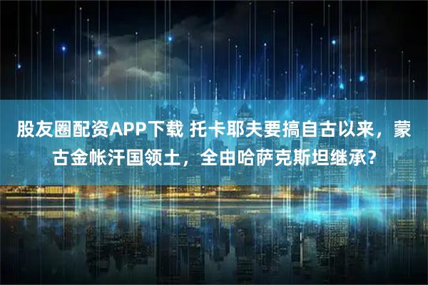 股友圈配资APP下载 托卡耶夫要搞自古以来,蒙古金帐汗国领土,全由哈萨克斯坦继承?