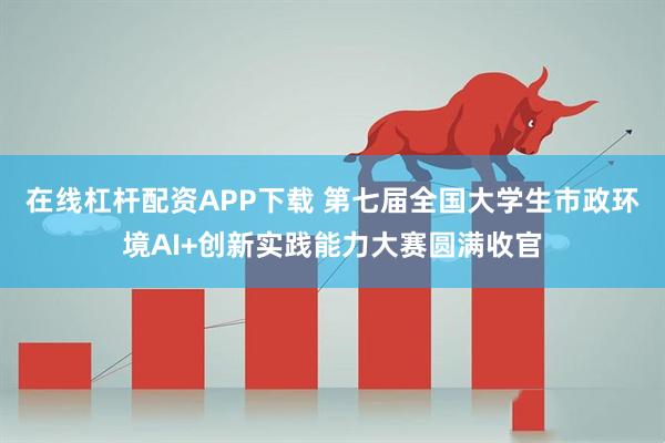 在线杠杆配资APP下载 第七届全国大学生市政环境AI+创新实践能力大赛圆满收官
