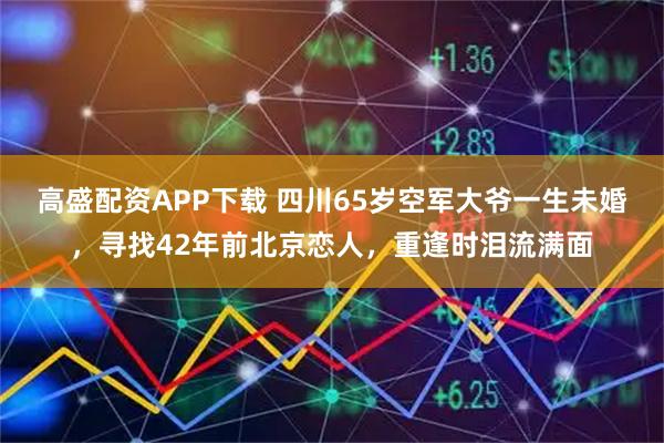 高盛配资APP下载 四川65岁空军大爷一生未婚,寻找42年前北京恋人,重逢时泪流满面