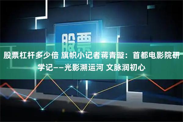 股票杠杆多少倍 旗帜小记者蒋青璇:首都电影院研学记——光影溯运河 文脉润初心