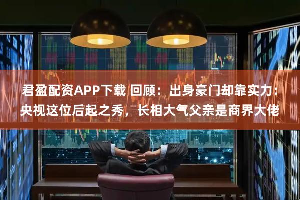 君盈配资APP下载 回顾：出身豪门却靠实力：央视这位后起之秀，长相大气父亲是商界大佬