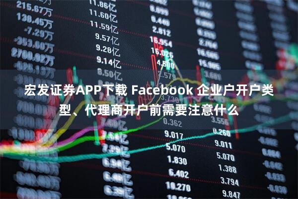 宏发证券APP下载 Facebook 企业户开户类型、代理商开户前需要注意什么