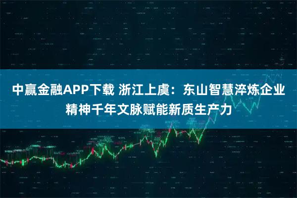 中赢金融APP下载 浙江上虞：东山智慧淬炼企业精神千年文脉赋能新质生产力