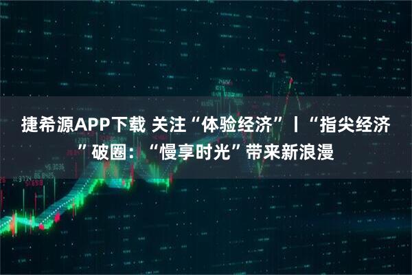 捷希源APP下载 关注“体验经济”丨“指尖经济”破圈：“慢享时光”带来新浪漫