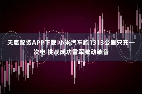 天宸配资APP下载 小米汽车跑1313公里只充一次电 挑战成功雷军激动破音
