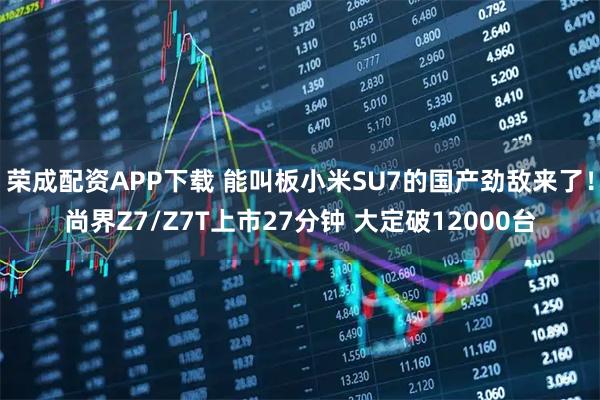 荣成配资APP下载 能叫板小米SU7的国产劲敌来了！尚界Z7/Z7T上市27分钟 大定破12000台