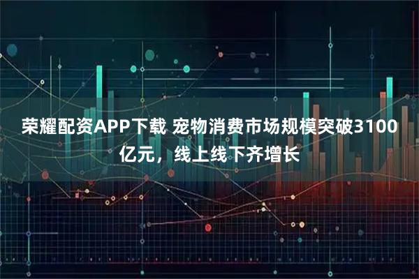 荣耀配资APP下载 宠物消费市场规模突破3100亿元，线上线下齐增长