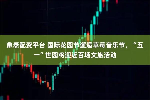 象泰配资平台 国际花园节邂逅草莓音乐节，“五一”世园将迎近百场文旅活动