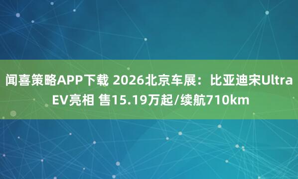 闻喜策略APP下载 2026北京车展：比亚迪宋Ultra EV亮相 售15.19万起/续航710km
