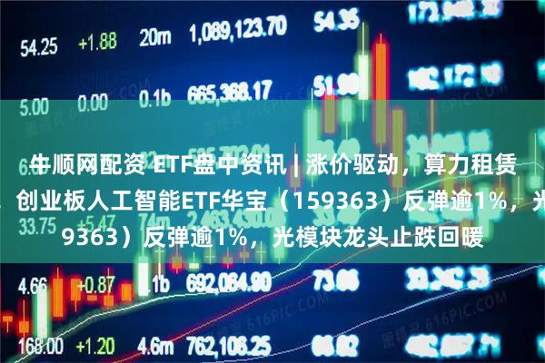 牛顺网配资 ETF盘中资讯 | 涨价驱动，算力租赁概念股大涨超10%！创业板人工智能ETF华宝（159363）反弹逾1%，光模块龙头止跌回暖
