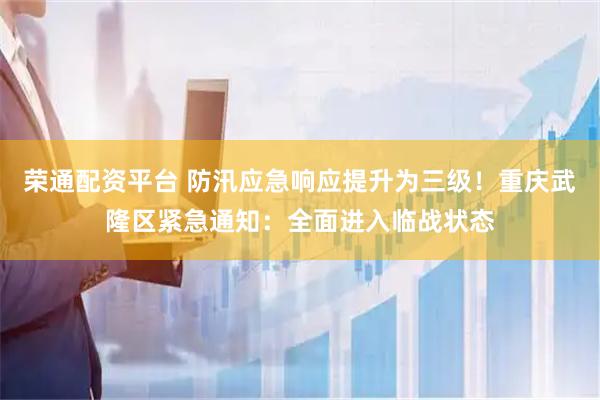 荣通配资平台 防汛应急响应提升为三级!重庆武隆区紧急通知:全面进入临战状态