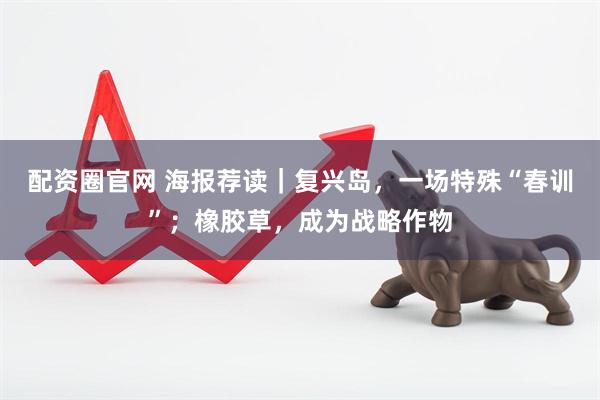 配资圈官网 海报荐读｜复兴岛，一场特殊“春训”；橡胶草，成为战略作物