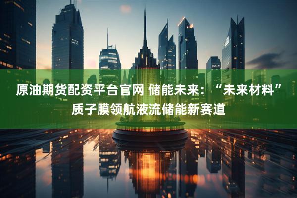 原油期货配资平台官网 储能未来:“未来材料”质子膜领航液流储能新赛道