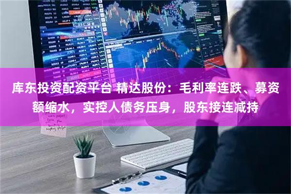 库东投资配资平台 精达股份：毛利率连跌、募资额缩水，实控人债务压身，股东接连减持