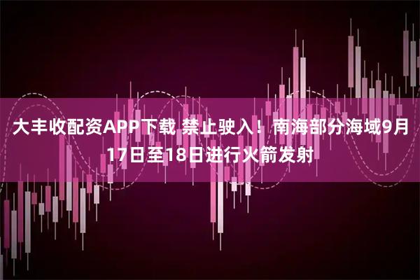 大丰收配资APP下载 禁止驶入！南海部分海域9月17日至18日进行火箭发射
