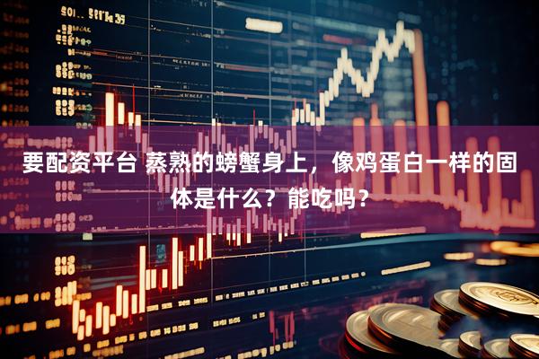 要配资平台 蒸熟的螃蟹身上，像鸡蛋白一样的固体是什么？能吃吗？